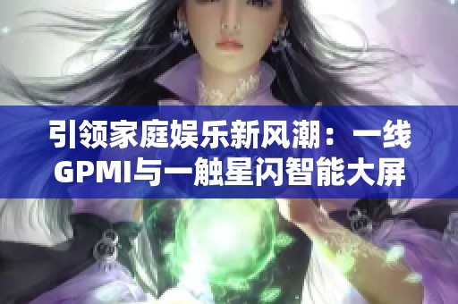 引领家庭娱乐新风潮：一线GPMI与一触星闪智能大屏带来欢乐新体验