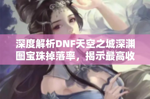 深度解析DNF天空之城深渊图宝珠掉落率，揭示最高收益地图的秘密